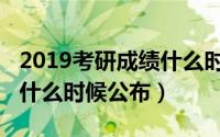 2019考研成绩什么时候出的（2019考研成绩什么时候公布）