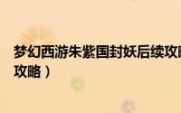 梦幻西游朱紫国封妖后续攻略（梦幻西游朱紫国怎么去方法攻略）