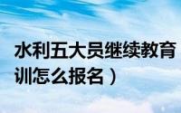 水利五大员继续教育（水利工程五大员网络培训怎么报名）