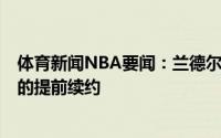 体育新闻NBA要闻：兰德尔可能会拒绝球队今夏4年1.06亿的提前续约
