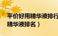 平价好用精华液排行榜10强（十款超好用的精华液排名）