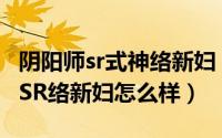 阴阳师sr式神络新妇（阴阳师络新妇御魂搭配SR络新妇怎么样）