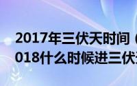 2017年三伏天时间（2018年三伏天时间表2018什么时候进三伏天）