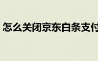 怎么关闭京东白条支付（怎么关闭京东白条）