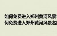 如何免费进入郑州黄河风景名胜区游览区攻略指南图片（如何免费进入郑州黄河风景名胜区游览区攻略指南）