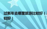 过新年去哪里旅游比较好（2019年春节/过年去哪里旅游比较好）