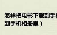 怎样把电影下载到手机里面（怎样把电影下载到手机相册里）