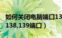如何关闭电脑端口139（怎么关闭电脑的137,138,139端口）