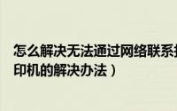 怎么解决无法通过网络联系打印机（无法通过网络联系到打印机的解决办法）