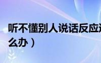 听不懂别人说话反应迟钝（听不懂别人说话怎么办）