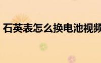 石英表怎么换电池视频（石英表怎么换电池）