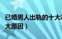 已婚男人出轨的十大表现（已婚男人出轨的十大原因）