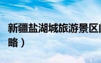 新疆盐湖城旅游景区门票（新疆盐湖城旅游攻略）