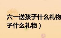 六一送孩子什么礼物10到11岁的（六一送孩子什么礼物）