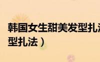 韩国女生甜美发型扎法视频（韩国女生甜美发型扎法）