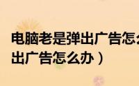 电脑老是弹出广告怎么办win10（电脑老是弹出广告怎么办）
