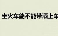 坐火车能不能带酒上车（坐火车能不能带酒）