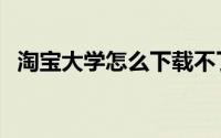 淘宝大学怎么下载不了（淘宝大学怎么用）