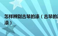 怎样辨别古琴的漆（古琴的漆如何识别怎么辨别古琴胎面的漆）