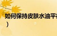 如何保持皮肤水油平衡（如何保持皮肤的嫩白）
