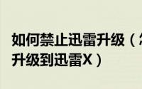 如何禁止迅雷升级（怎么禁止迅雷极速版强制升级到迅雷X）