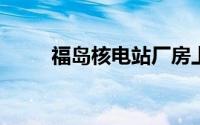 福岛核电站厂房上方发现严重污染