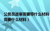 公务员政审需要带什么材料（政审需要哪些材料公务员政审需要什么材料）