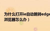 为什么打开ie自动跳转edge（IE页面自动跳转到新版Edge浏览器怎么办）