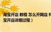 淘宝开店 教程 怎么开网店 样 如何（怎样开网店详细步骤,淘宝开店详细过程）