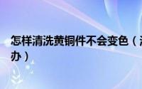 怎样清洗黄铜件不会变色（洋白铜工件在清洗过后发黄怎么办）