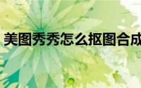 美图秀秀怎么抠图合成（美图秀秀怎么抠图）