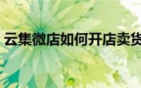 云集微店如何开店卖货（云集微店如何赚钱）