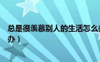 总是很羡慕别人的生活怎么办（偶尔会羡慕他人的生活怎么办）