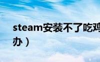 steam安装不了吃鸡（steam安装不了怎么办）