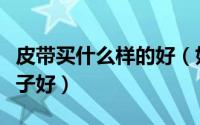 皮带买什么样的好（如何选购皮带皮带什么牌子好）