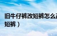 旧牛仔裤改短裤怎么改（旧牛仔长裤怎么改成短裤）