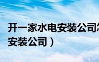 开一家水电安装公司怎样（怎么正确选择水电安装公司）