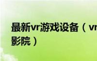 最新vr游戏设备（vr体验馆游戏设备推荐 vr影院）