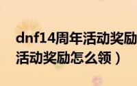 dnf14周年活动奖励怎么领取（DNF14周年活动奖励怎么领）