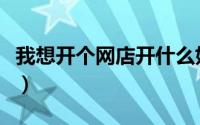 我想开个网店开什么好（我想开个网店怎么弄）