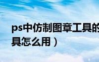 ps中仿制图章工具的用法（ps中仿制图章工具怎么用）