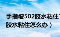 手指被502胶水粘住了怎么去除（手指被502胶水粘住怎么办）