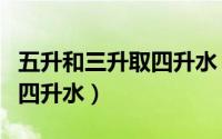 五升和三升取四升水（五升水三升水怎么倒出四升水）
