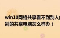 win10网络共享看不到别人的电脑（win10网上邻居看不到别的共享电脑怎么样办）