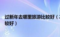 过新年去哪里旅游比较好（2019年春节/过年去哪里旅游比较好）