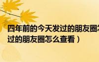 四年前的今天发过的朋友圈怎么查看记录（四年前的今天发过的朋友圈怎么查看）