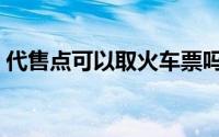 代售点可以取火车票吗（代售点可以退票吗）