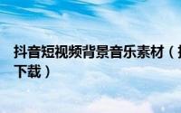抖音短视频背景音乐素材（抖音里短视频的背景音乐怎么样下载）