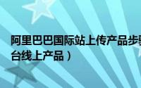 阿里巴巴国际站上传产品步骤（阿里巴巴国际站批量刷新后台线上产品）