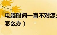 电脑时间一直不对怎么办（电脑时间一直不对怎么办）
